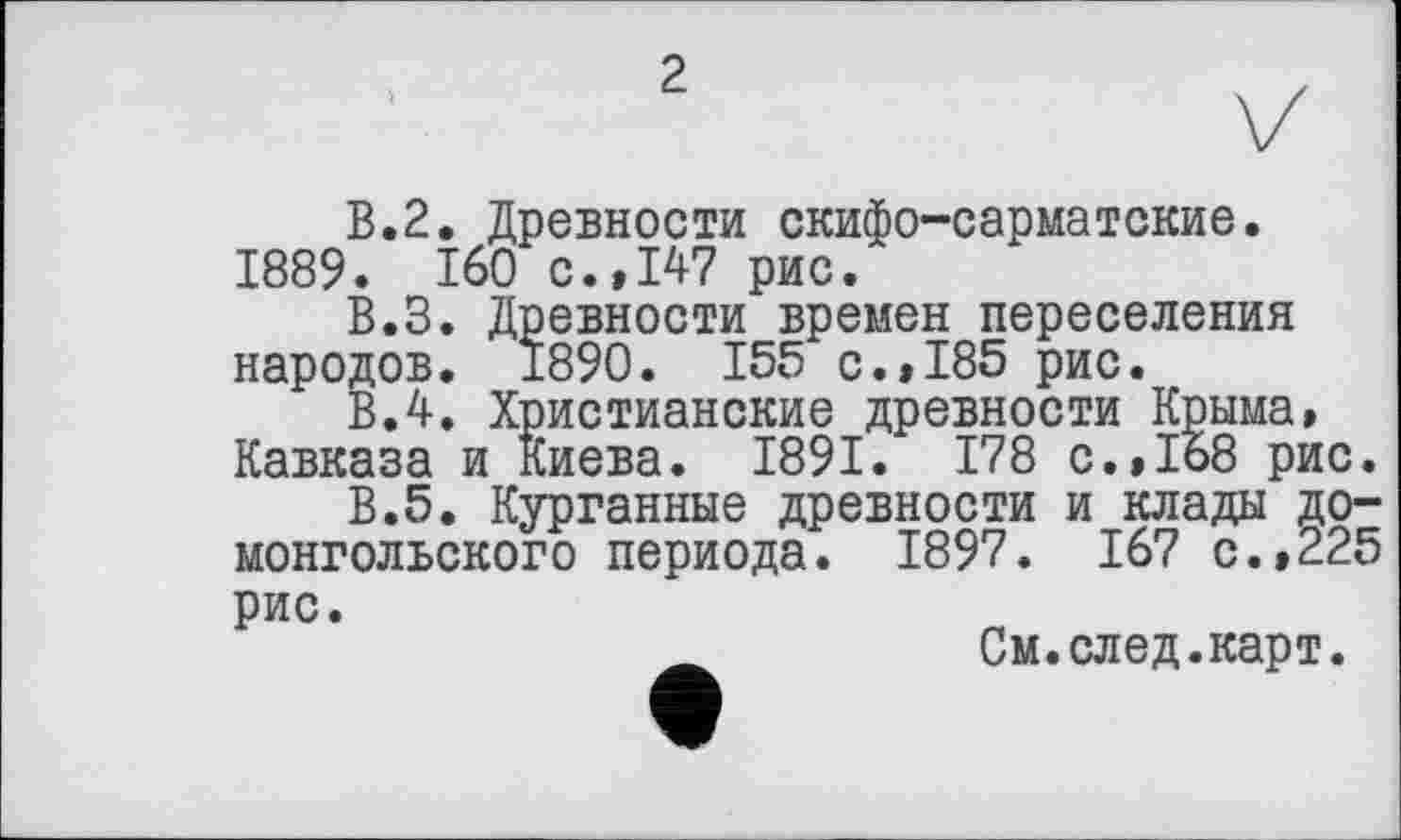 ﻿2
В.2. Древности скифо-сарматские. 1889. 160 с.»147 рис.
В.З. Древности времен переселения народов. 1890. 155 с.»185 рис.
В.4. Христианские древности Крыма, Кавказа и Киева. 1891. 178 с.,1о8 рис.
В.5. Курганные древности и клады домонгольского периода. 1897. 167 с.,225 рис.
См.след.карт.